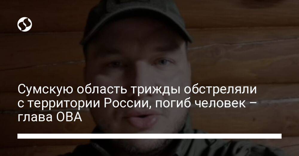 Сумскую область трижды обстреляли с территории России, погиб человек – глава ОВА
