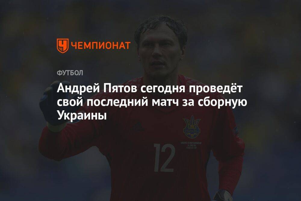 Андрей Пятов сегодня проведёт свой последний матч за сборную Украины