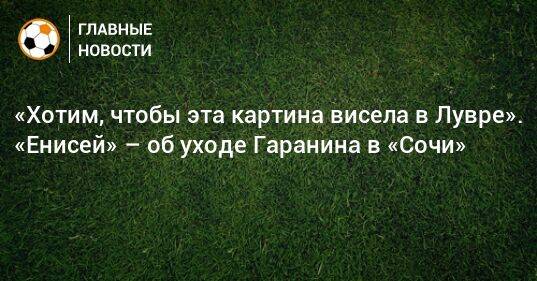 «Хотим, чтобы эта картина висела в Лувре». «Енисей» – об уходе Гаранина в «Сочи»