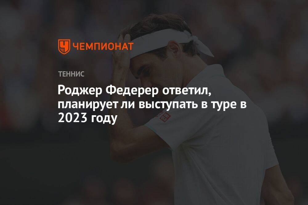 Роджер Федерер ответил, планирует ли выступать в туре в 2023 году