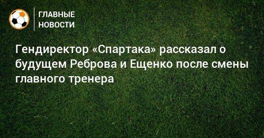 Гендиректор «Спартака» рассказал о будущем Реброва и Ещенко после смены главного тренера