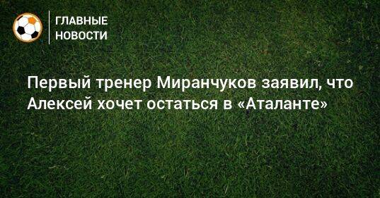Первый тренер Миранчуков заявил, что Алексей хочет остаться в «Аталанте»