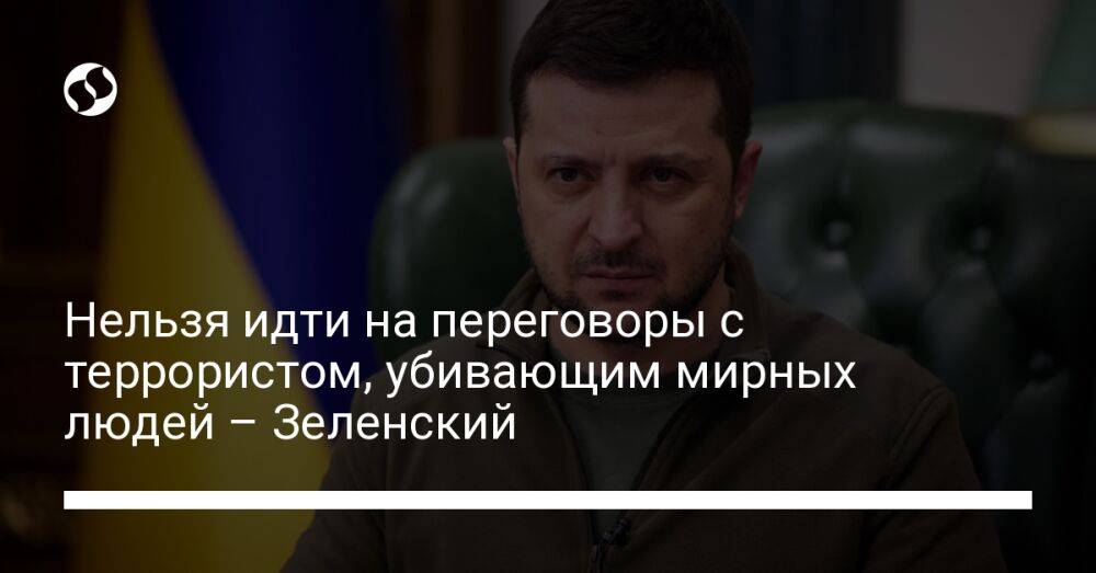 Нельзя идти на переговоры с террористом, убивающим мирных людей – Зеленский