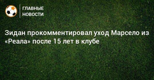 Зидан прокомментировал уход Марсело из «Реала» после 15 лет в клубе