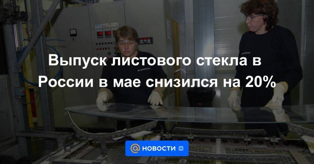 Выпуск листового стекла в России в мае снизился на 20%