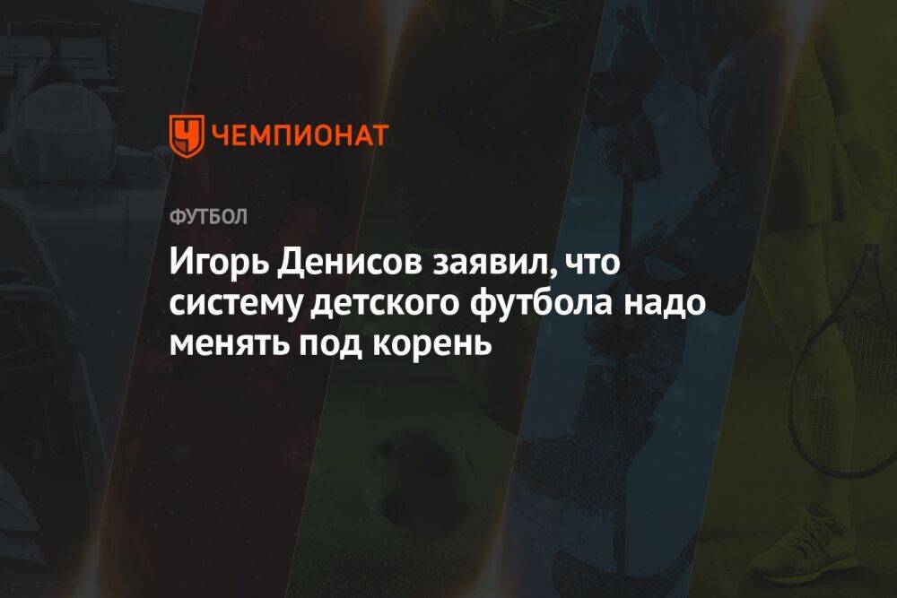 Игорь Денисов заявил, что систему детского футбола надо менять под корень