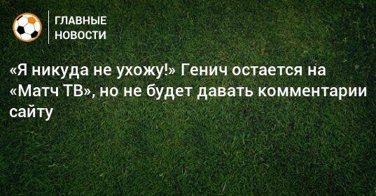 «Я никуда не ухожу!» Генич остается на «Матч ТВ», но не будет давать комментарии сайту