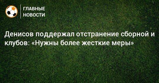 Денисов поддержал отстранение сборной и клубов: «Нужны более жесткие меры»