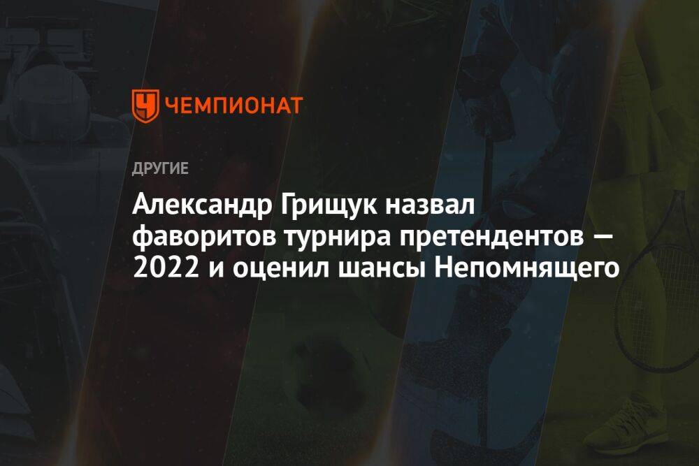 Александр Грищук назвал фаворитов турнира претендентов — 2022 и оценил шансы Непомнящего