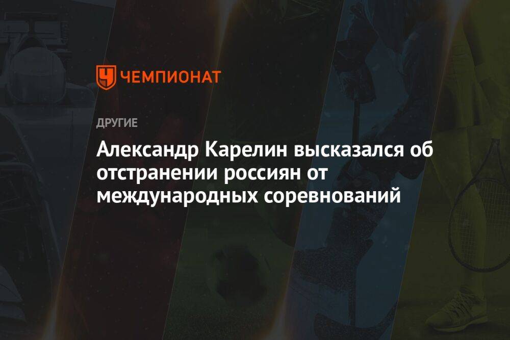 Александр Карелин высказался об отстранении россиян от международных соревнований