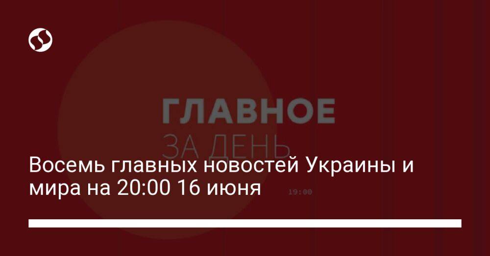 Восемь главных новостей Украины и мира на 20:00 16 июня