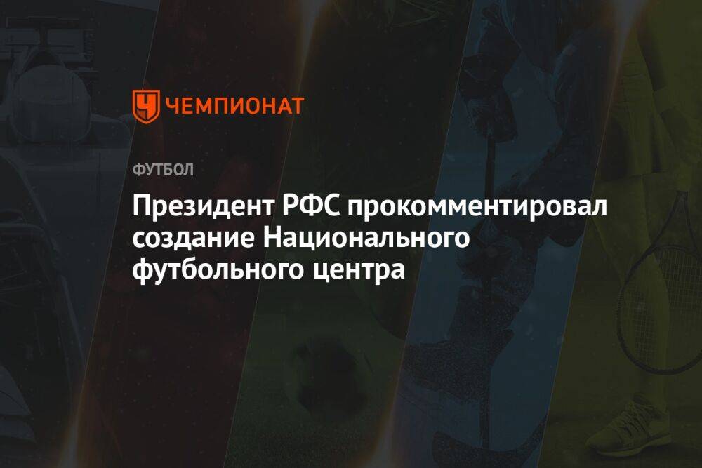 Президент РФС прокомментировал создание Национального футбольного центра