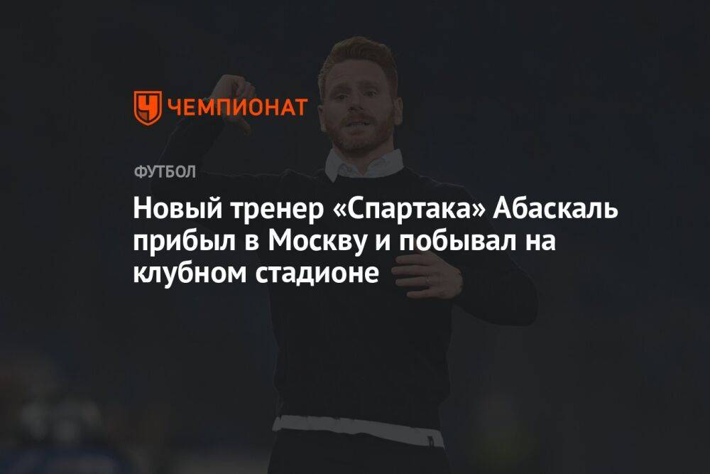 Новый тренер «Спартака» Абаскаль прибыл в Москву и побывал на клубном стадионе