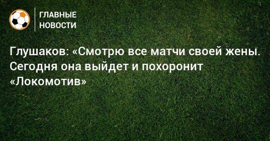 Глушаков: «Смотрю все матчи своей жены. Сегодня она выйдет и похоронит «Локомотив»