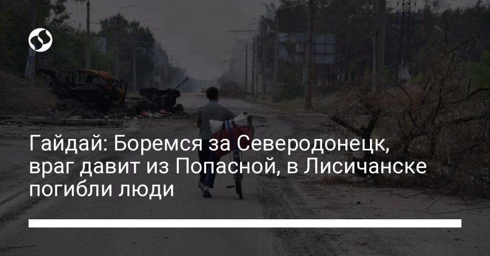Гайдай: Боремся за Северодонецк, враг давит из Попасной, в Лисичанске погибли люди
