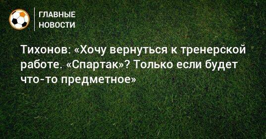 Тихонов: «Хочу вернуться к тренерской работе. «Спартак»? Только если будет что-то предметное»