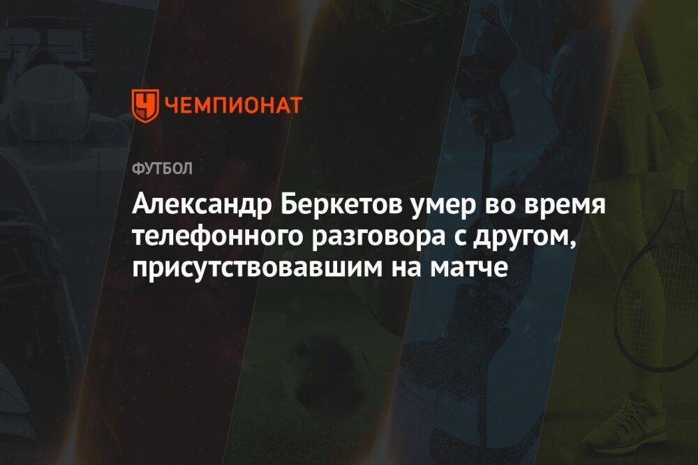 Александр Беркетов умер во время телефонного разговора с другом, присутствовавшим на матче