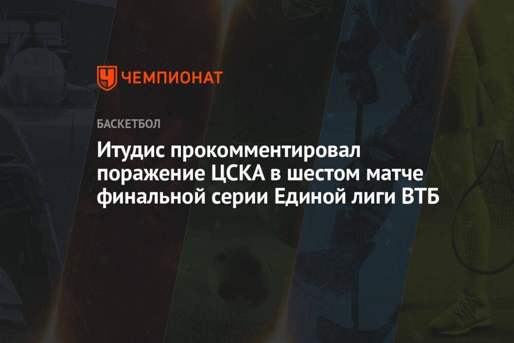 Итудис прокомментировал поражение ЦСКА в шестом матче финальной серии Единой лиги ВТБ