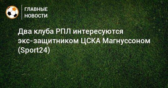 Два клуба РПЛ интересуются экс-защитником ЦСКА Магнуссоном (Sport24)