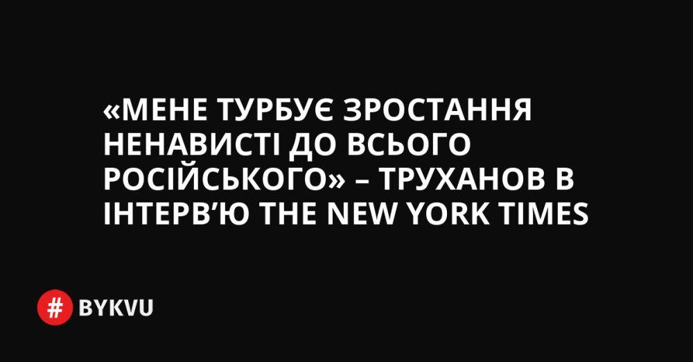«Мене турбує зростання ненависті до всього російського» – Труханов в інтерв’ю The New York Times