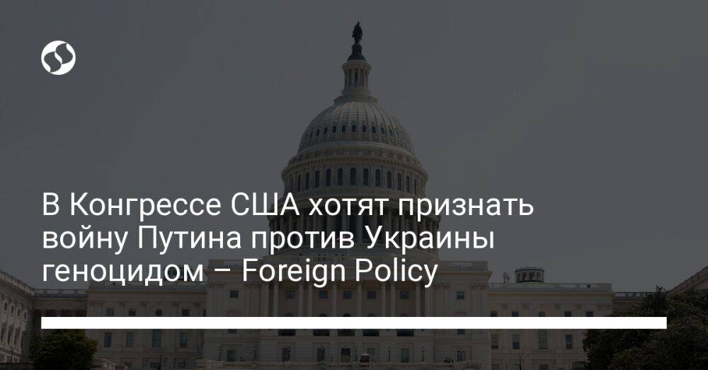 В Конгрессе США хотят признать войну Путина против Украины геноцидом – Foreign Policy