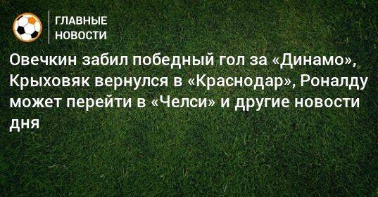 Овечкин забил победный гол за «Динамо», Крыховяк вернулся в «Краснодар», Роналду может перейти в «Челси» и другие новости дня