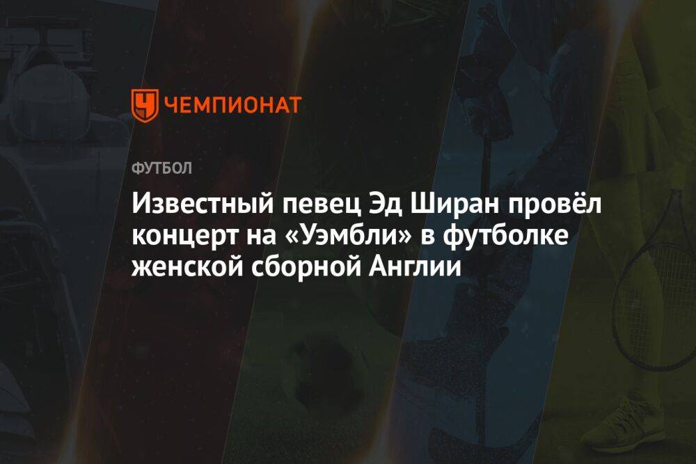 Известный певец Эд Ширан провёл концерт на «Уэмбли» в футболке женской сборной Англии