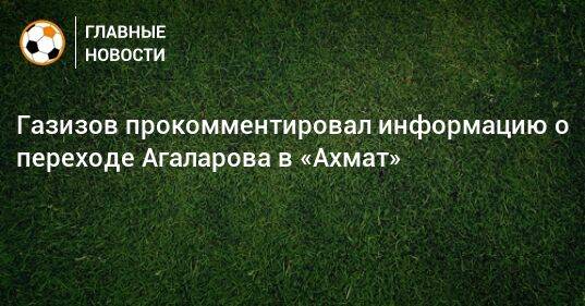 Газизов прокомментировал информацию о переходе Агаларова в «Ахмат»