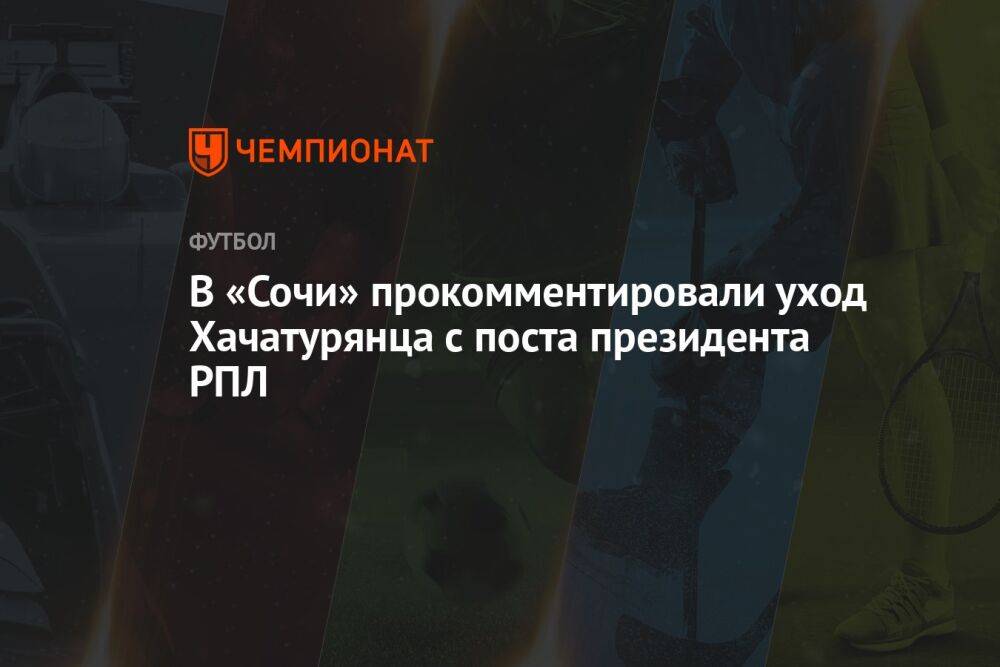 В «Сочи» прокомментировали уход Хачатурянца с поста президента РПЛ