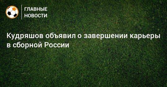 Кудряшов объявил о завершении карьеры в сборной России