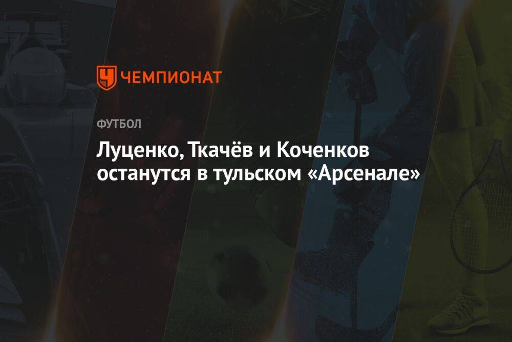 Луценко, Ткачёв и Коченков останутся в тульском «Арсенале»