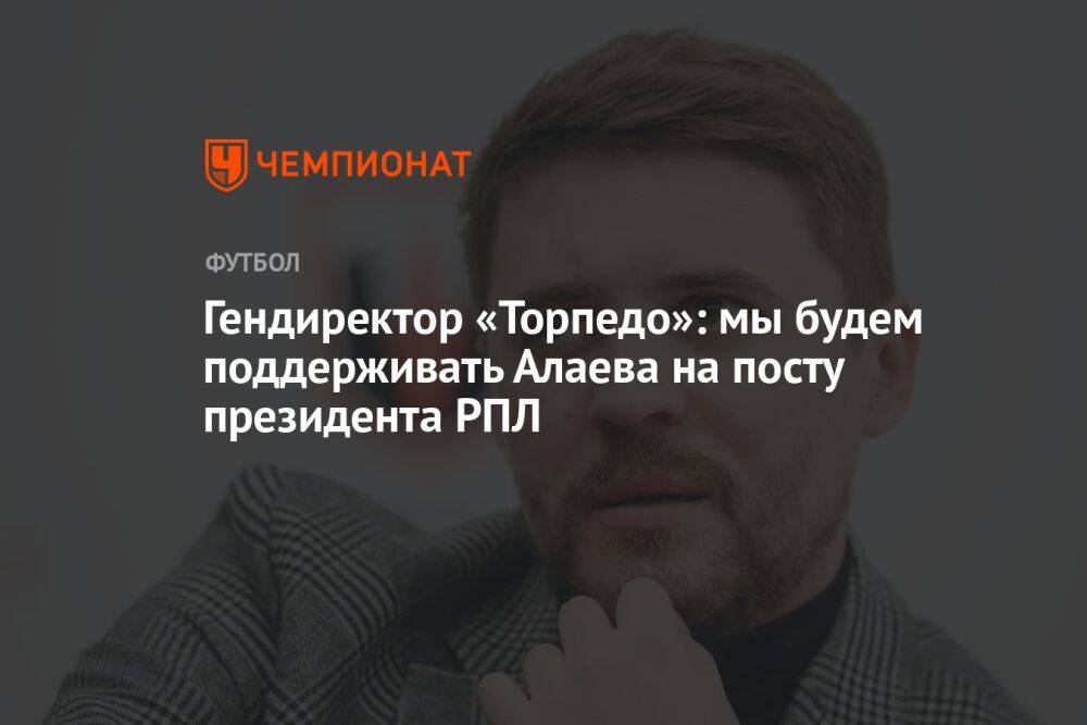 Гендиректор «Торпедо»: мы будем поддерживать Алаева на посту президента РПЛ