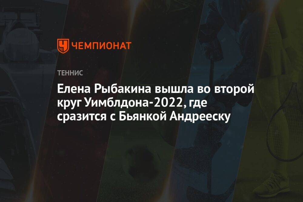Елена Рыбакина вышла во второй круг Уимблдона-2022, где сразится с Бьянкой Андрееску