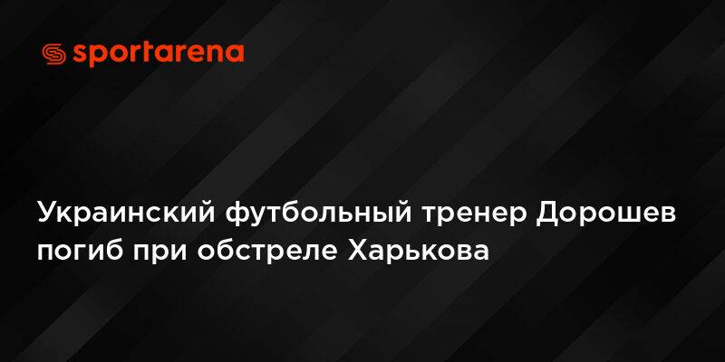 Украинский футбольный тренер Дорошев погиб при обстреле Харькова