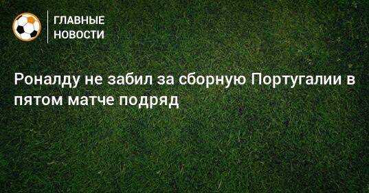 Роналду не забил за сборную Португалии в пятом матче подряд