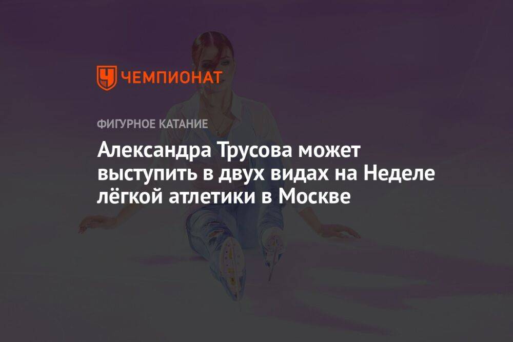 Александра Трусова может выступить в двух видах на Неделе лёгкой атлетики в Москве