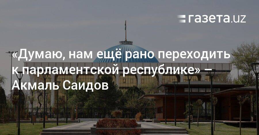 «Думаю, нам ещё рано переходить к парламентской республике» — Акмаль Саидов