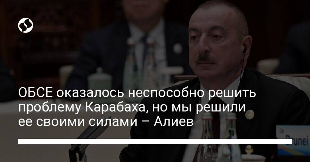 ОБСЕ оказалось неспособно решить проблему Карабаха, но мы решили ее своими силами – Алиев