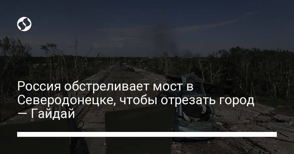 Россия обстреливает мост в Северодонецке, чтобы отрезать город — Гайдай