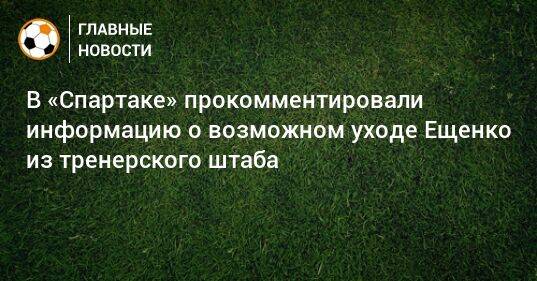 В «Спартаке» прокомментировали информацию о возможном уходе Ещенко из тренерского штаба
