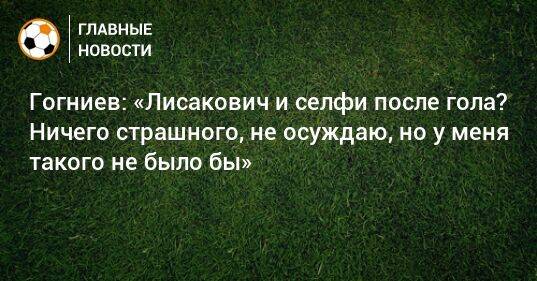 Гогниев: «Лисакович и селфи после гола? Ничего страшного, не осуждаю, но у меня такого не было бы»