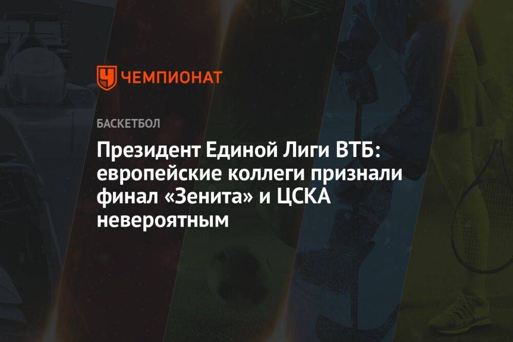 Президент Единой лиги ВТБ: европейские коллеги признали финал «Зенита» и ЦСКА невероятным