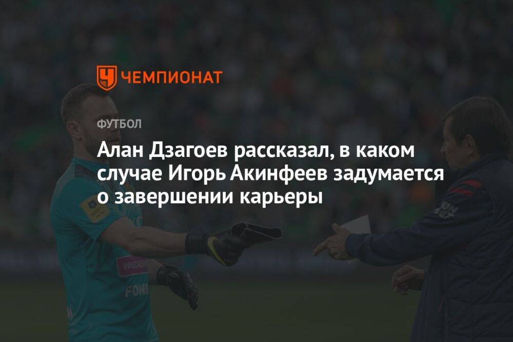 Алан Дзагоев рассказал, в каком случае Игорь Акинфеев задумается о завершении карьеры