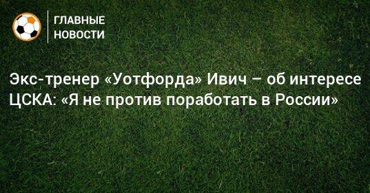 Экс-тренер «Уотфорда» Ивич – об интересе ЦСКА: «Я не против поработать в России»