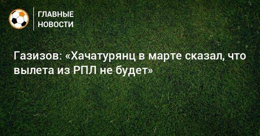 Газизов: «Хачатурянц в марте сказал, что вылета из РПЛ не будет»
