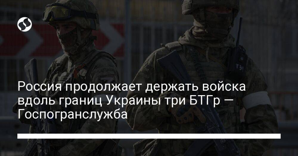 Россия продолжает держать войска вдоль границ Украины три БТГр — Госпогранслужба