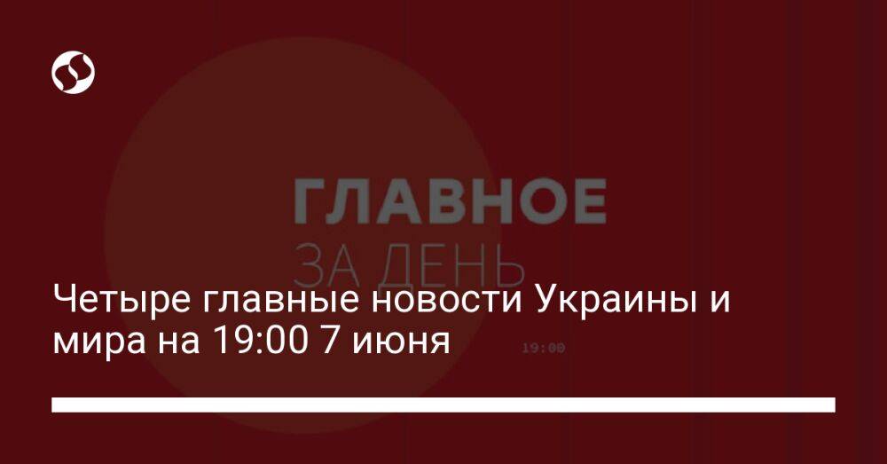Четыре главные новости Украины и мира на 19:00 7 июня