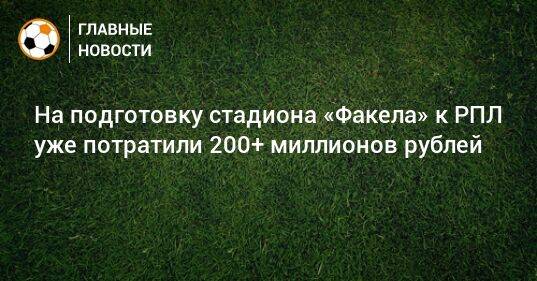 На подготовку стадиона «Факела» к РПЛ уже потратили 200+ миллионов рублей