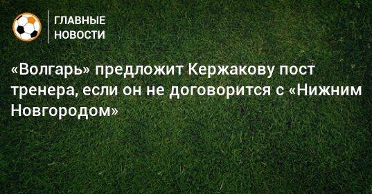 «Волгарь» предложит Кержакову пост тренера, если он не договорится с «Нижним Новгородом»