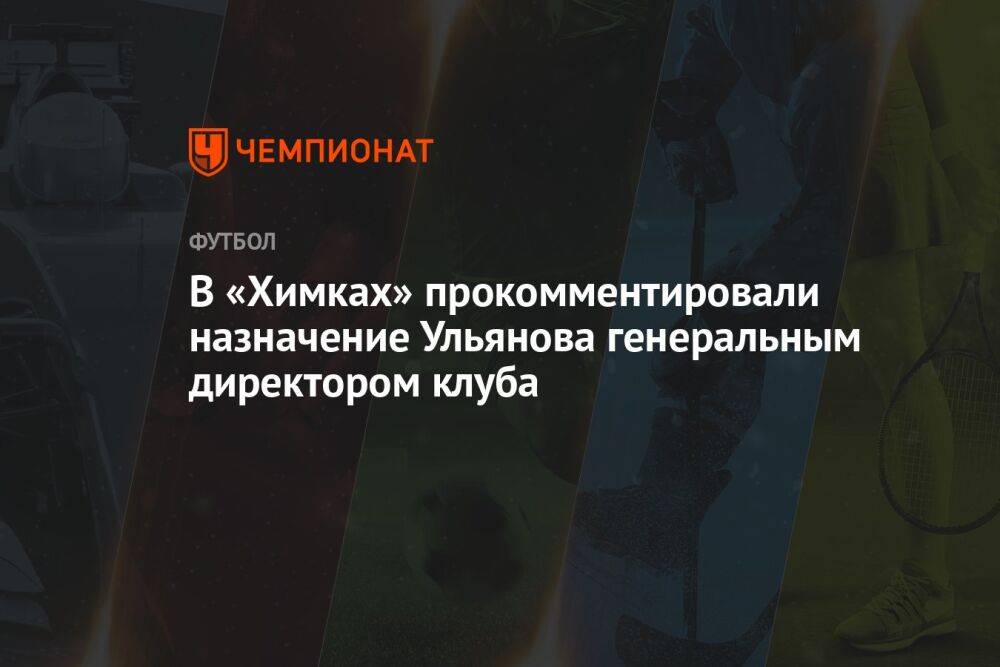 В «Химках» прокомментировали назначение Ульянова генеральным директором клуба